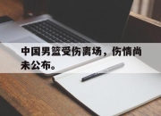 亚博体育-中国男篮受伤离场，伤情尚未公布。