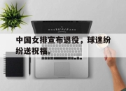 亚博体育-中国女排宣布退役，球迷纷纷送祝福。