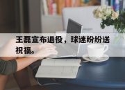 亚博体育-王磊宣布退役，球迷纷纷送祝福。