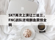 亚博体育-SKT再次上演让二追三，FNC战队逆境翻盘震惊全网