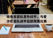 亚博体育-格鲁吉亚队意外闷平，与爱沙尼亚队战平在欧预赛比赛