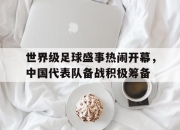 亚博体育-世界级足球盛事热闹开幕，中国代表队备战积极筹备