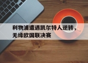 亚博体育-利物浦遭遇凯尔特人逆转，无缘欧国联决赛