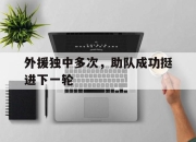 亚博体育-外援独中多次，助队成功挺进下一轮