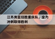 亚博体育-江苏男篮狂胜重庆队，全力冲刺取得胜利