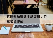 亚博体育-瓦朗谢纳遭遇主场失利，卫冕希望渺茫