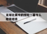 亚博体育-足球比赛中的惊险一幕令人瞠目结舌