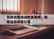 亚博体育-阿森纳客场战胜富勒姆，继续追赶前座位置