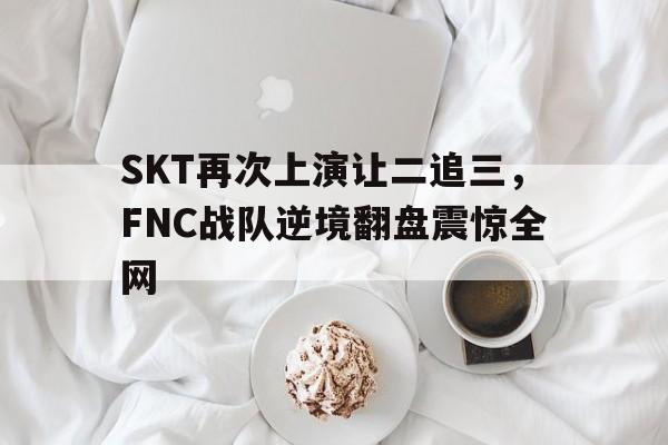 SKT再次上演让二追三，FNC战队逆境翻盘震惊全网
