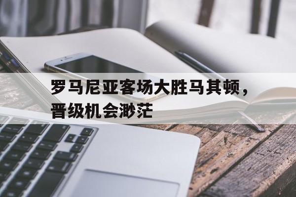 罗马尼亚客场大胜马其顿，晋级机会渺茫