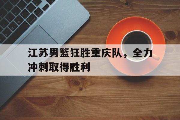 江苏男篮狂胜重庆队，全力冲刺取得胜利