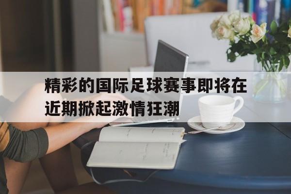 精彩的国际足球赛事即将在近期掀起激情狂潮