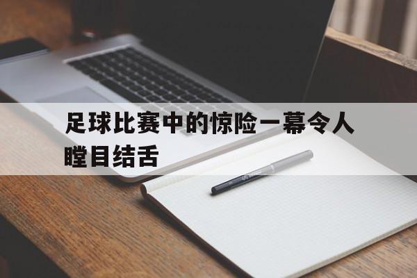 足球比赛中的惊险一幕令人瞠目结舌