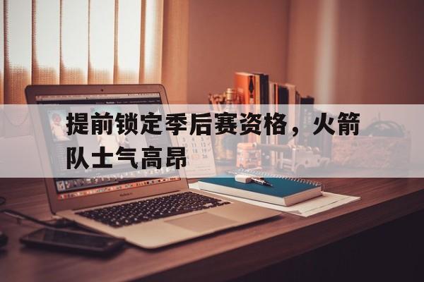 提前锁定季后赛资格，火箭队士气高昂